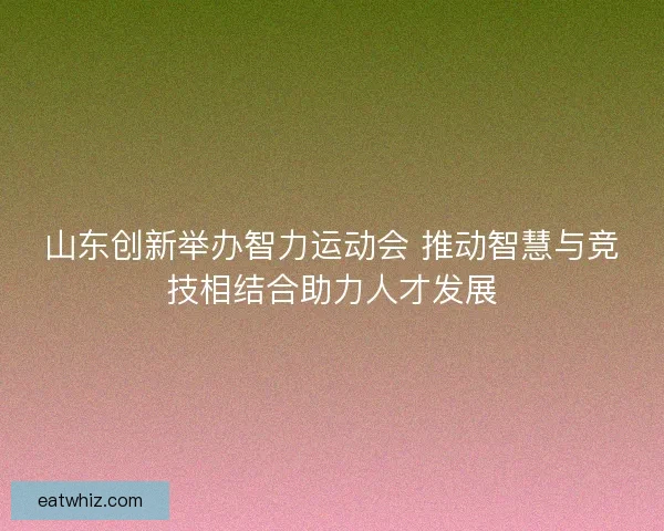 山东创新举办智力运动会 推动智慧与竞技相结合助力人才发展 山东创新举办智力运动会 推动智慧与竞技相结合助力人才发展
