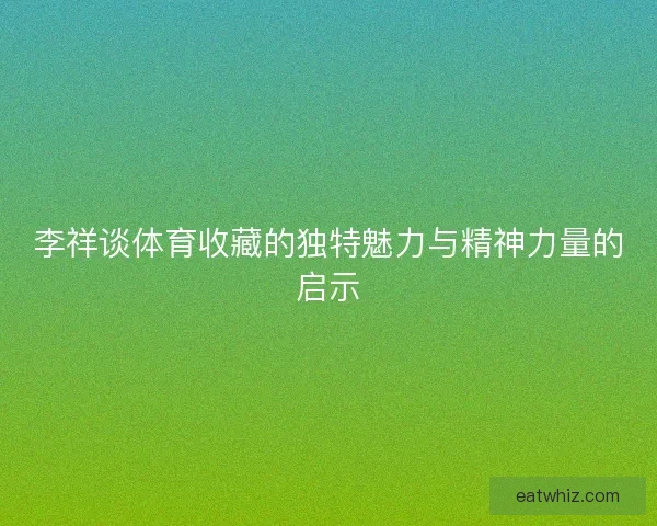李祥谈体育收藏的独特魅力与精神力量的启示 李祥谈体育收藏的独特魅力与精神力量的启示