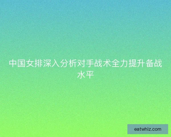 中国女排深入分析对手战术全力提升备战水平