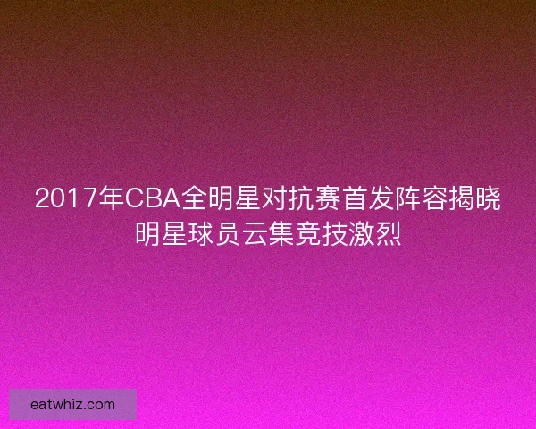 2017年CBA全明星对抗赛首发阵容揭晓明星球员云集竞技激烈