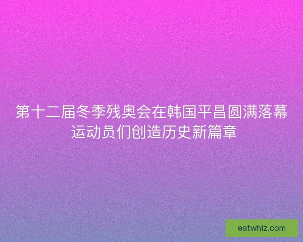 第十二届冬季残奥会在韩国平昌圆满落幕 运动员们创造历史新篇章 第十二届冬季残奥会在韩国平昌圆满落幕 运动员们创造历史新篇章