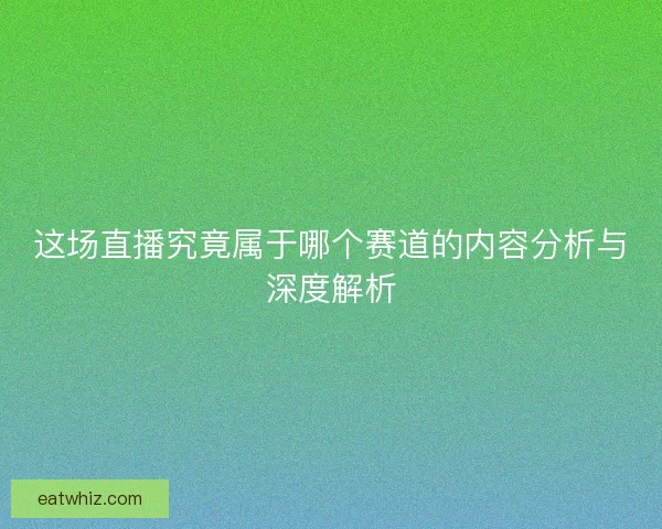 这场直播究竟属于哪个赛道的内容分析与深度解析 这场直播究竟属于哪个赛道的内容分析与深度解析