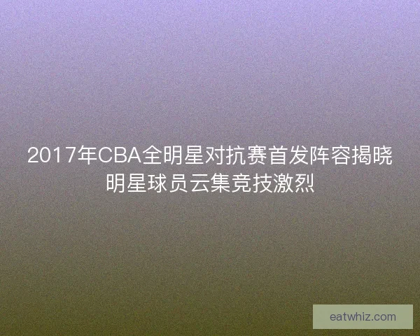 2017年CBA全明星对抗赛首发阵容揭晓明星球员云集竞技激烈 2017年CBA全明星对抗赛首发阵容揭晓明星球员云集竞技激烈