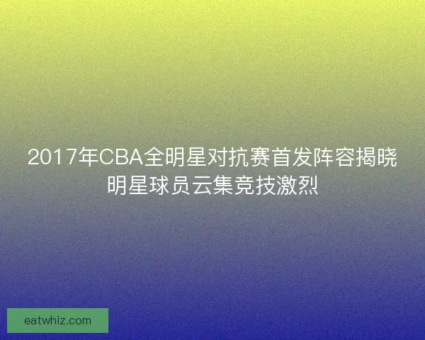 2017年CBA全明星对抗赛首发阵容揭晓明星球员云集竞技激烈 2017年CBA全明星对抗赛首发阵容揭晓明星球员云集竞技激烈
